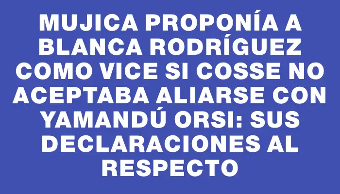 Mujica proponía a Blanca Rodríguez como vice si Cosse no aceptaba aliarse con Yamandú Orsi: sus declaraciones al respecto