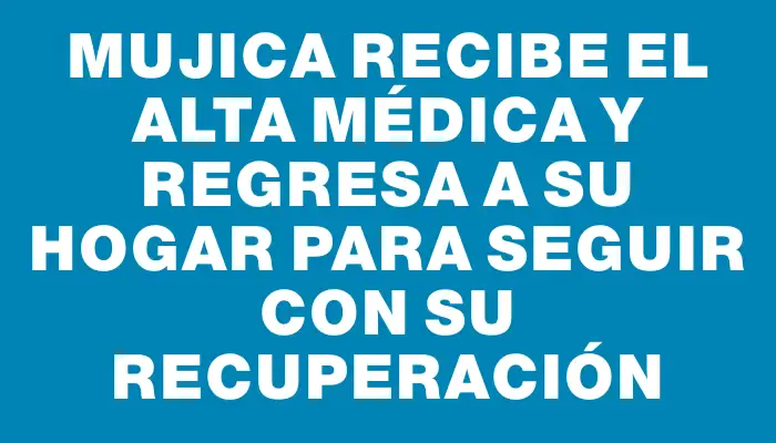 Mujica recibe el alta médica y regresa a su hogar para seguir con su recuperación