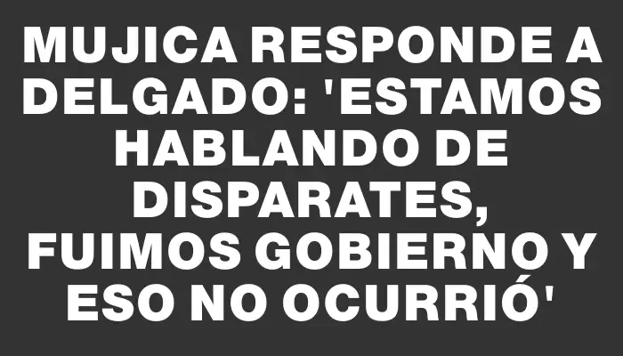 Mujica responde a Delgado: 'Estamos hablando de disparates, fuimos gobierno y eso no ocurrió'