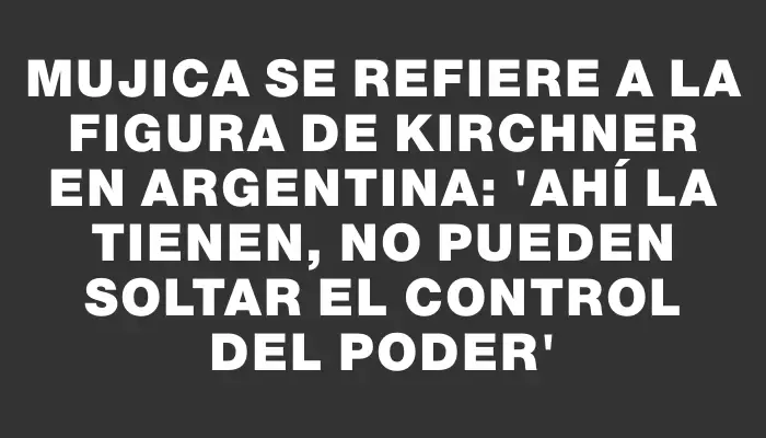 Mujica se refiere a la figura de Kirchner en Argentina: 'Ahí la tienen, no pueden soltar el control del poder'