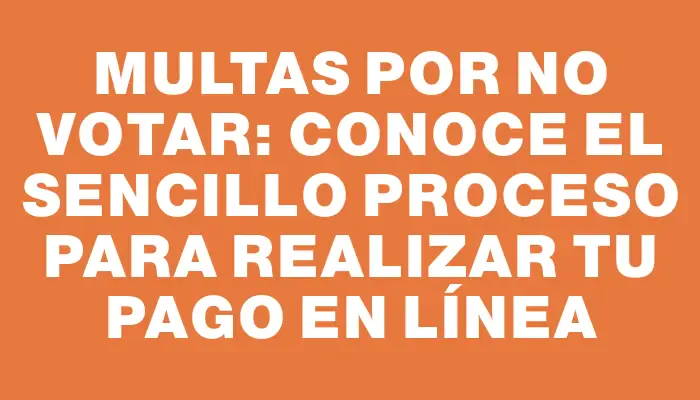 Multas por no votar: conoce el sencillo proceso para realizar tu pago en línea