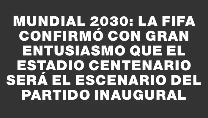 Mundial 2030: La Fifa confirmó con gran entusiasmo que el Estadio Centenario será el escenario del partido inaugural