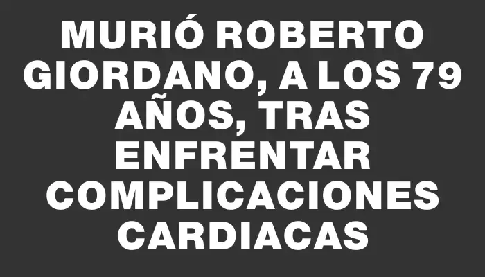 Murió Roberto Giordano, a los 79 años, tras enfrentar complicaciones cardiacas