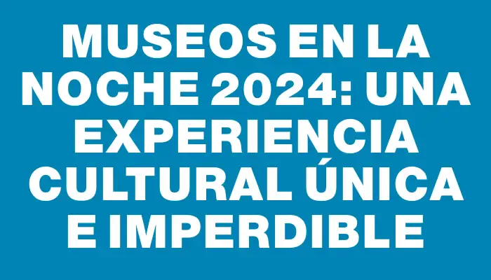 Museos en la Noche 2024: Una Experiencia Cultural Única e Imperdible