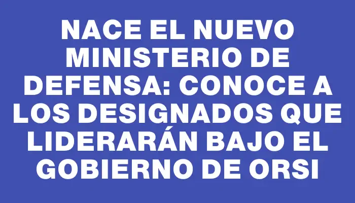 Nace el nuevo Ministerio de Defensa: conoce a los designados que liderarán bajo el gobierno de Orsi