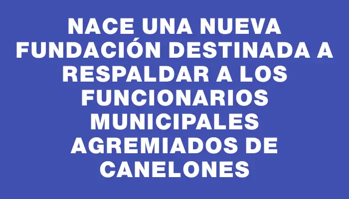 Nace una nueva fundación destinada a respaldar a los funcionarios municipales agremiados de Canelones