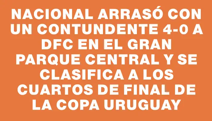 Nacional arrasó con un contundente 4-0 a Dfc en el Gran Parque Central y se clasifica a los cuartos de final de la Copa Uruguay