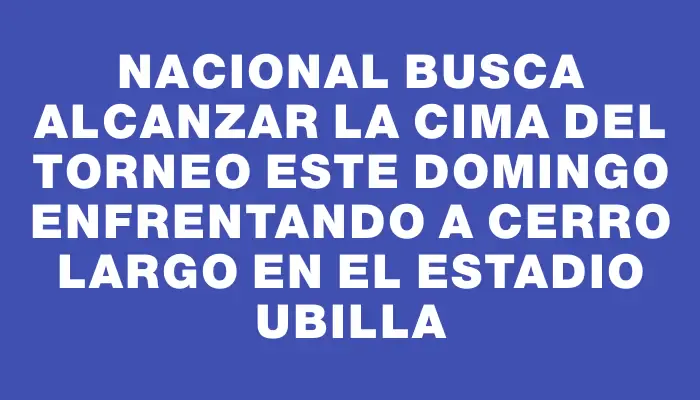 Nacional busca alcanzar la cima del torneo este domingo enfrentando a Cerro Largo en el Estadio Ubilla