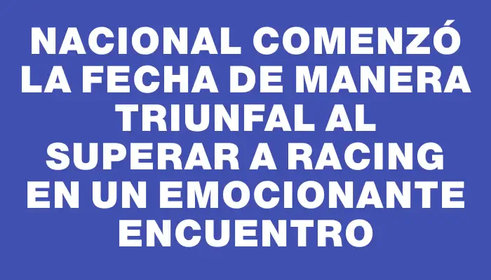 Nacional comenzó la fecha de manera triunfal al superar a Racing en un emocionante encuentro