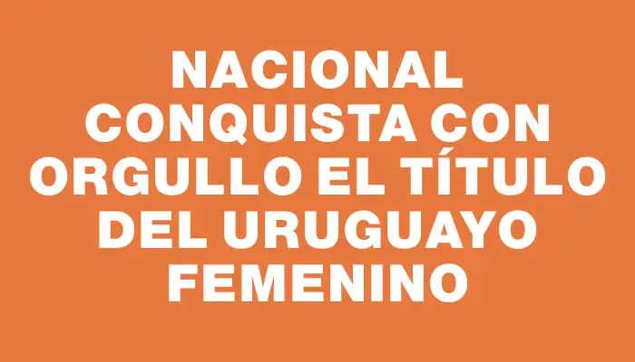 Nacional conquista con orgullo el título del Uruguayo Femenino