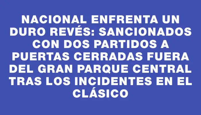 Nacional enfrenta un duro revés: sancionados con dos partidos a puertas cerradas fuera del Gran Parque Central tras los incidentes en el Clásico