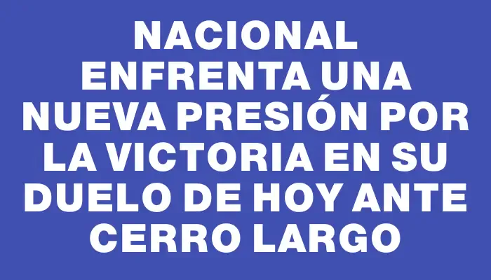 Nacional enfrenta una nueva presión por la victoria en su duelo de hoy ante Cerro Largo