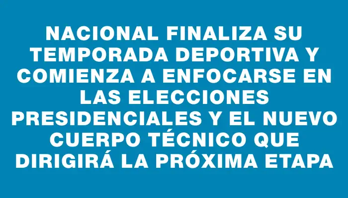 Nacional finaliza su temporada deportiva y comienza a enfocarse en las elecciones presidenciales y el nuevo cuerpo técnico que dirigirá la próxima etapa