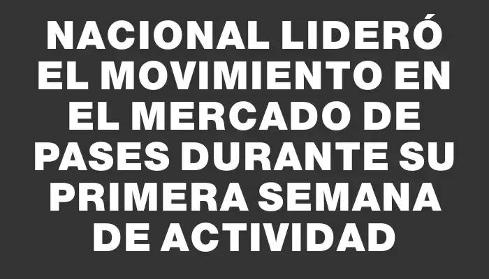 Nacional lideró el movimiento en el mercado de pases durante su primera semana de actividad