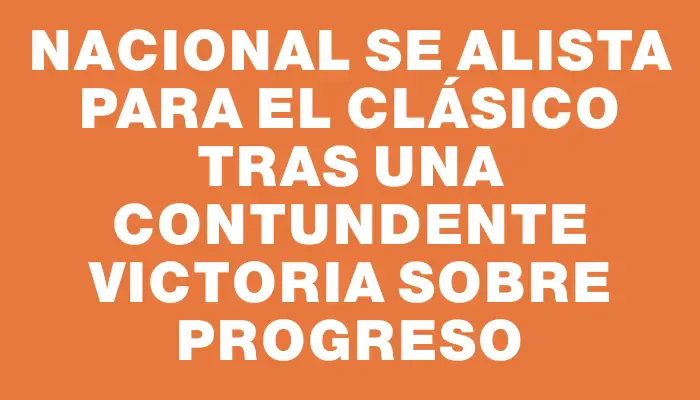 Nacional se alista para el clásico tras una contundente victoria sobre Progreso