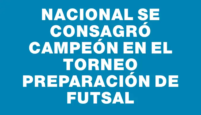 Nacional se consagró campeón en el Torneo Preparación de Futsal