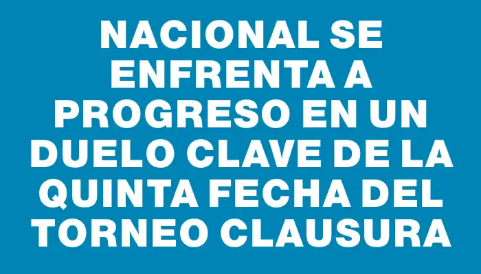 Nacional se enfrenta a Progreso en un duelo clave de la quinta fecha del Torneo Clausura