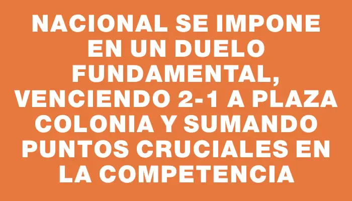 Nacional se impone en un duelo fundamental, venciendo 2-1 a Plaza Colonia y sumando puntos cruciales en la competencia