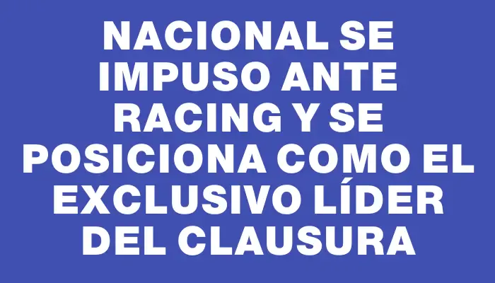 Nacional se impuso ante Racing y se posiciona como el exclusivo líder del Clausura