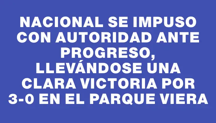 Nacional se impuso con autoridad ante Progreso, llevándose una clara victoria por 3-0 en el Parque Viera