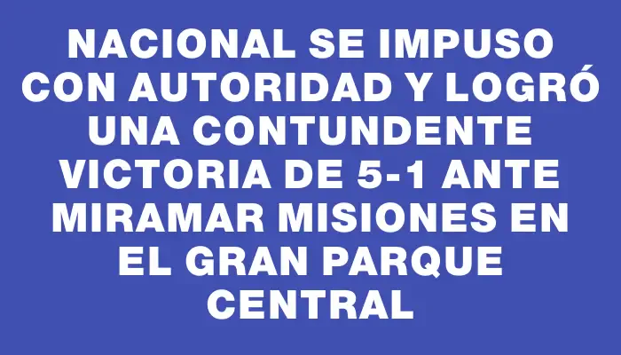 Nacional se impuso con autoridad y logró una contundente victoria de 5-1 ante Miramar Misiones en el Gran Parque Central