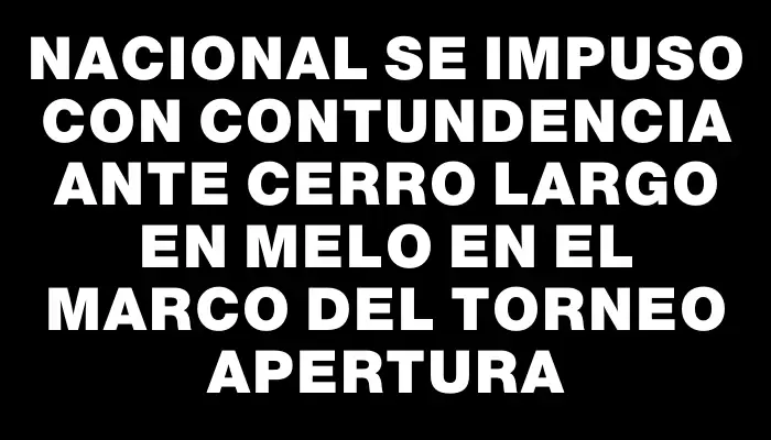 Nacional se impuso con contundencia ante Cerro Largo en Melo en el marco del Torneo Apertura