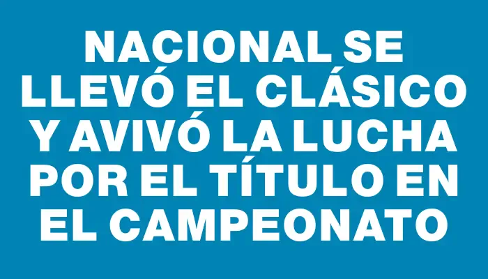 Nacional se llevó el clásico y avivó la lucha por el título en el campeonato