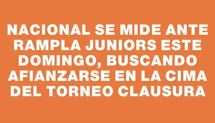 Nacional se mide ante Rampla Juniors este domingo, buscando afianzarse en la cima del torneo Clausura