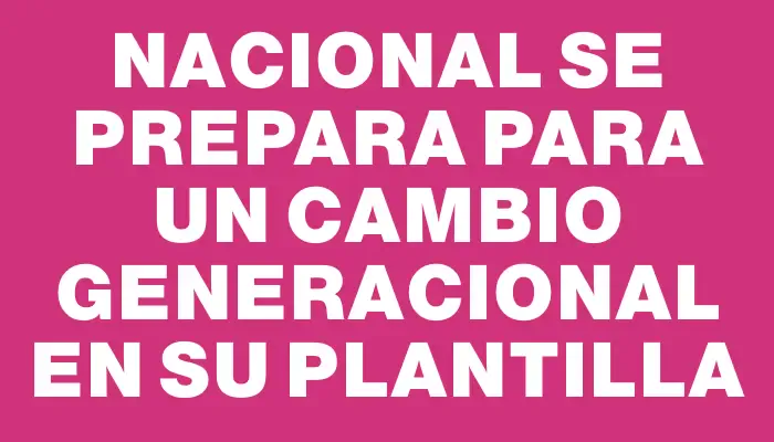 Nacional se prepara para un cambio generacional en su plantilla