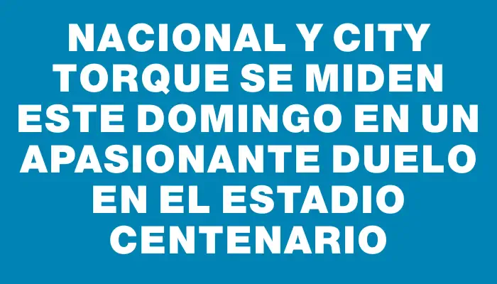 Nacional y City Torque se miden este domingo en un apasionante duelo en el Estadio Centenario