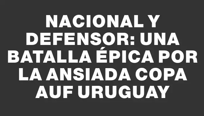 Nacional y Defensor: una batalla épica por la ansiada Copa Auf Uruguay