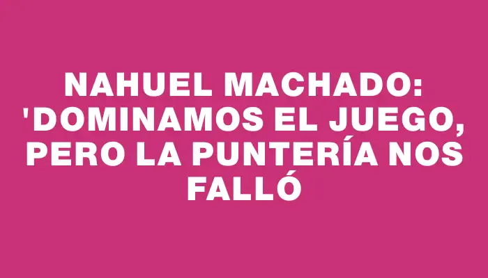 Nahuel Machado: "Dominamos el juego, pero la puntería nos falló