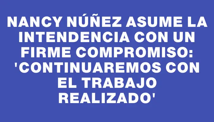 Nancy Núñez asume la Intendencia con un firme compromiso: “Continuaremos con el trabajo realizado”