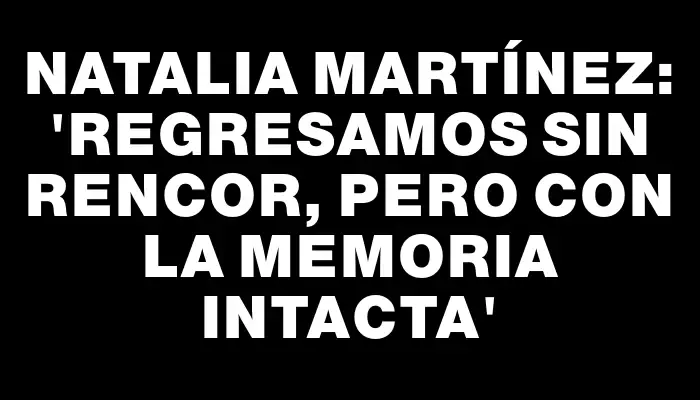 Natalia Martínez: “Regresamos sin rencor, pero con la memoria intacta”