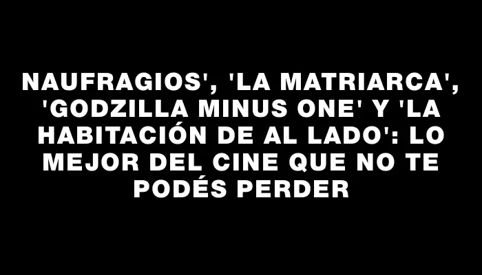 Naufragios", "La matriarca", "Godzilla Minus One" y "La habitación de al lado": lo mejor del cine que no te podés perder