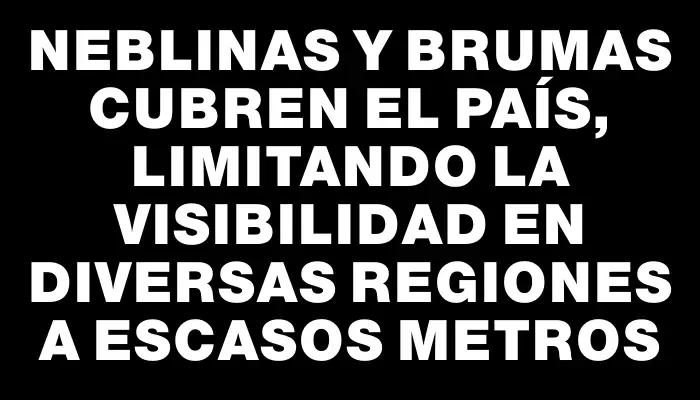 Neblinas y brumas cubren el país, limitando la visibilidad en diversas regiones a escasos metros