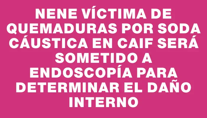 Nene víctima de quemaduras por soda cáustica en Caif será sometido a endoscopía para determinar el daño interno