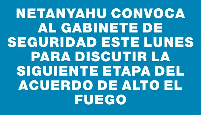 Netanyahu convoca al gabinete de seguridad este lunes para discutir la siguiente etapa del acuerdo de alto el fuego