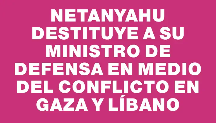 Netanyahu destituye a su ministro de Defensa en medio del conflicto en Gaza y Líbano