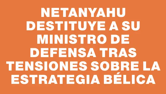 Netanyahu destituye a su ministro de Defensa tras tensiones sobre la estrategia bélica