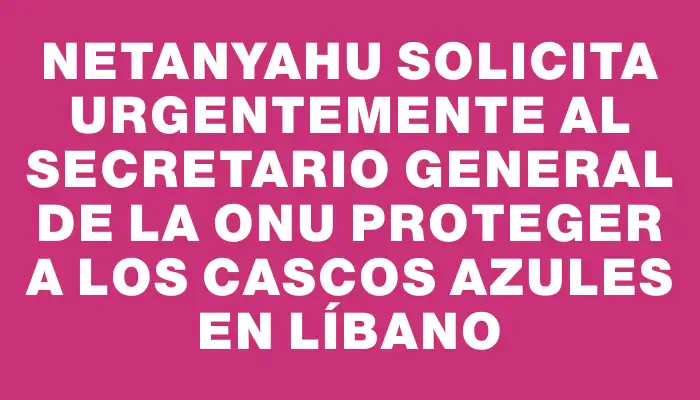 Netanyahu solicita urgentemente al secretario general de la Onu proteger a los cascos azules en Líbano