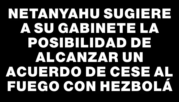 Netanyahu sugiere a su gabinete la posibilidad de alcanzar un acuerdo de cese al fuego con Hezbolá