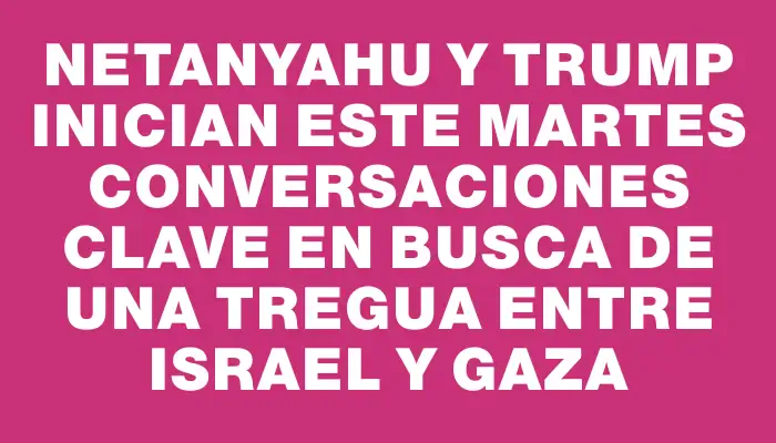 Netanyahu y Trump inician este martes conversaciones clave en busca de una tregua entre Israel y Gaza