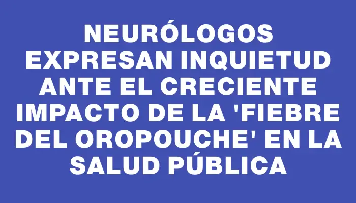 Neurólogos expresan inquietud ante el creciente impacto de la "fiebre del oropouche" en la salud pública