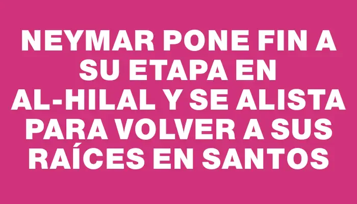 Neymar pone fin a su etapa en Al-Hilal y se alista para volver a sus raíces en Santos