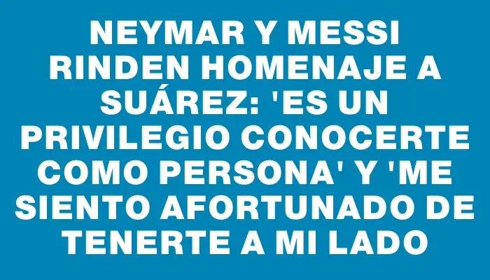 Neymar y Messi rinden homenaje a Suárez: "Es un privilegio conocerte como persona" y "me siento afortunado de tenerte a mi lado