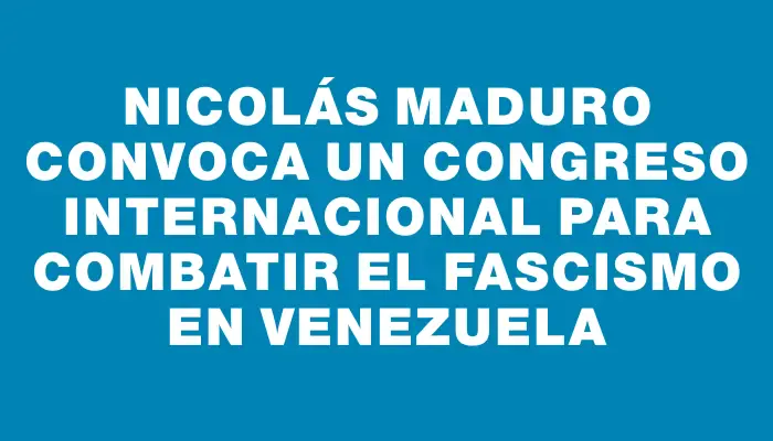 Nicolás Maduro convoca un congreso internacional para combatir el fascismo en Venezuela