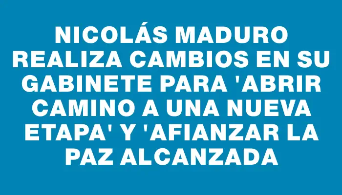 Nicolás Maduro realiza cambios en su gabinete para "abrir camino a una nueva etapa" y "afianzar la paz alcanzada