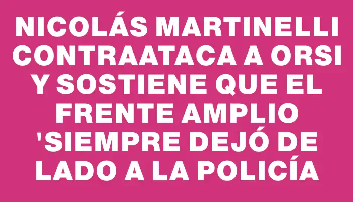 Nicolás Martinelli contraataca a Orsi y sostiene que el Frente Amplio "siempre dejó de lado a la Policía