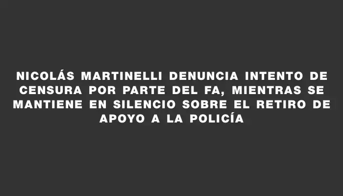 Nicolás Martinelli denuncia intento de censura por parte del Fa, mientras se mantiene en silencio sobre el retiro de apoyo a la Policía